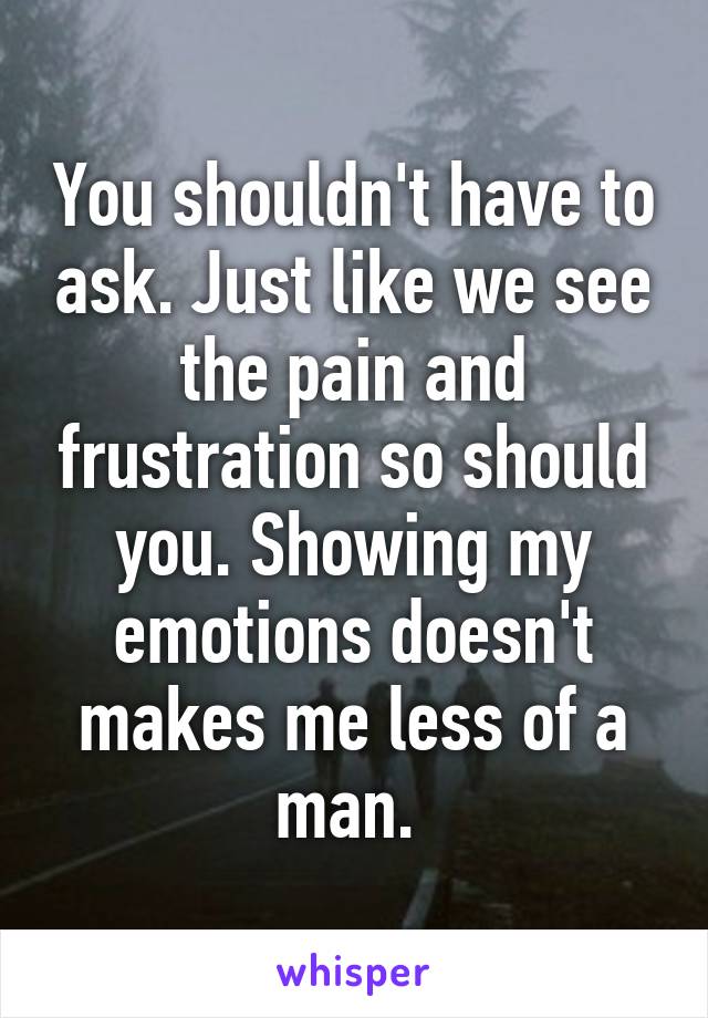 You shouldn't have to ask. Just like we see the pain and frustration so should you. Showing my emotions doesn't makes me less of a man. 