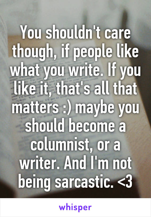 You shouldn't care though, if people like what you write. If you like it, that's all that matters :) maybe you should become a columnist, or a writer. And I'm not being sarcastic. <3