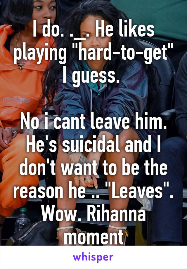 I do. ._. He likes playing "hard-to-get" I guess. 

No i cant leave him. He's suicidal and I don't want to be the reason he .. "Leaves". Wow. Rihanna moment