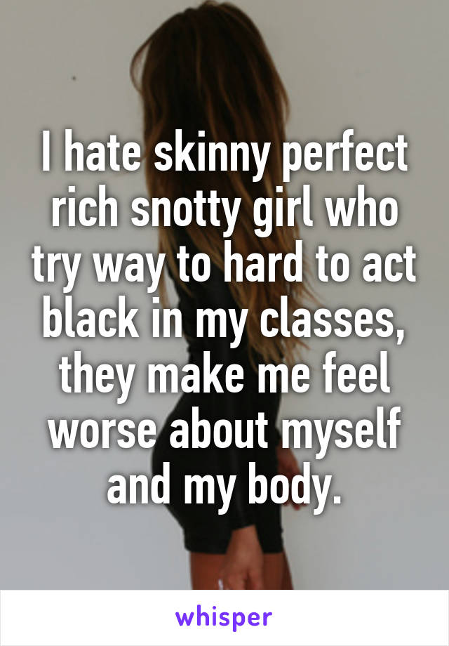 I hate skinny perfect rich snotty girl who try way to hard to act black in my classes, they make me feel worse about myself and my body.