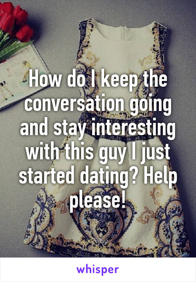 How do I keep the conversation going and stay interesting with this guy I just started dating? Help please!