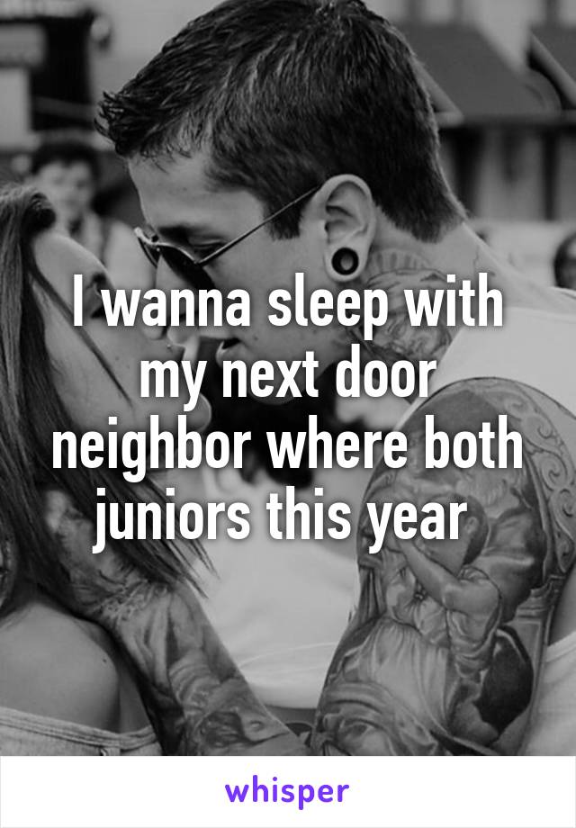 I wanna sleep with my next door neighbor where both juniors this year 