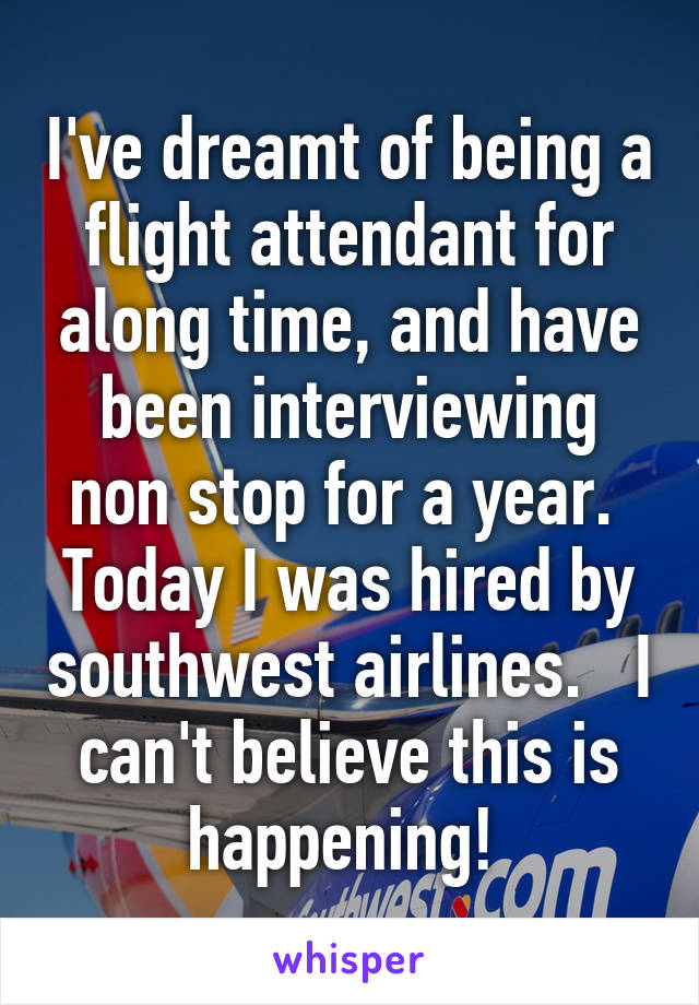 I've dreamt of being a flight attendant for along time, and have been interviewing non stop for a year.  Today I was hired by southwest airlines.   I can't believe this is happening! 