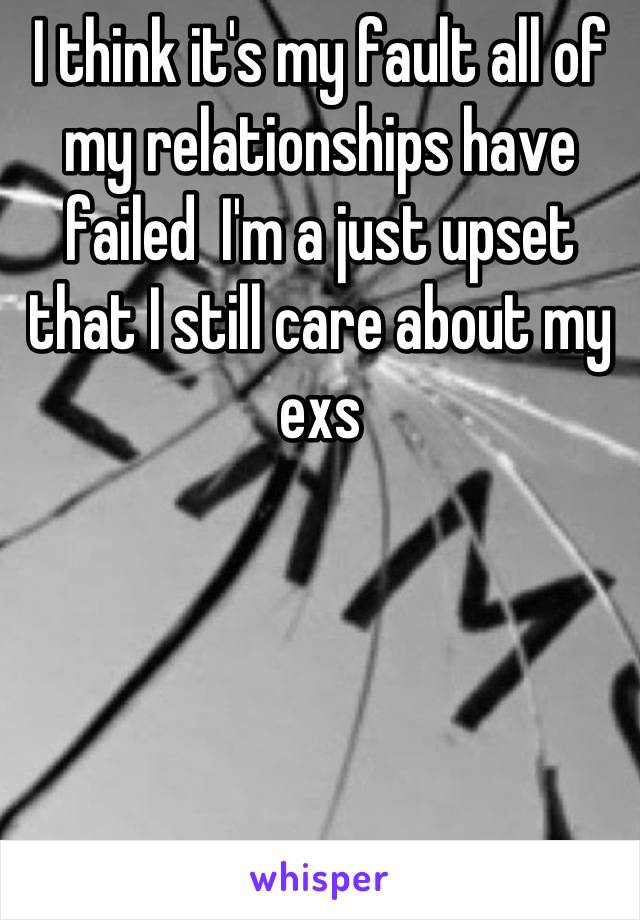 I think it's my fault all of my relationships have failed  I'm a just upset that I still care about my exs