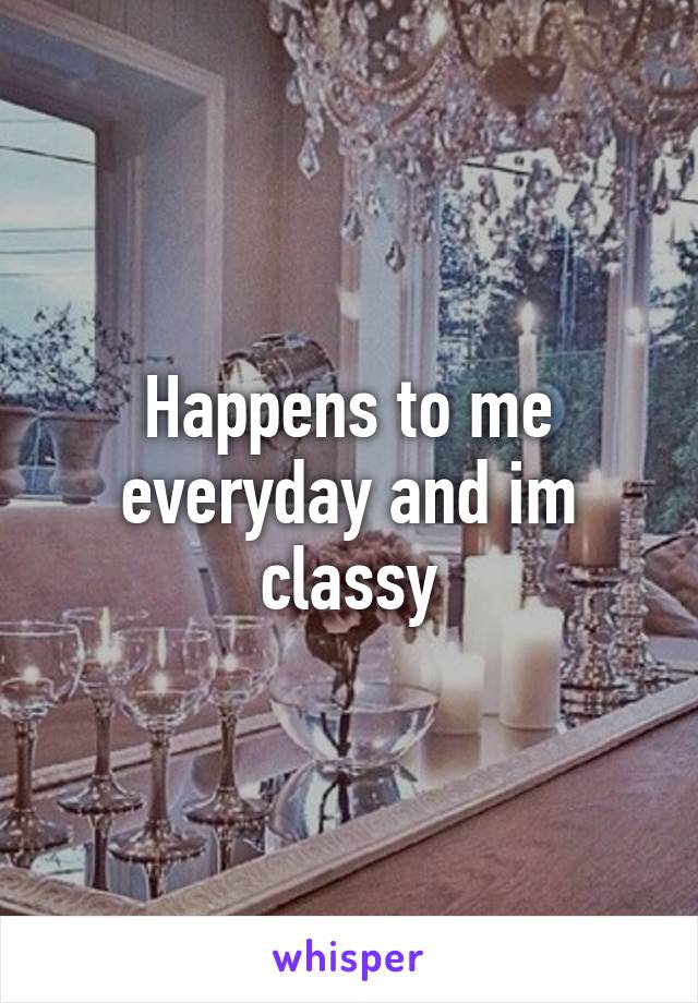 Happens to me everyday and im classy