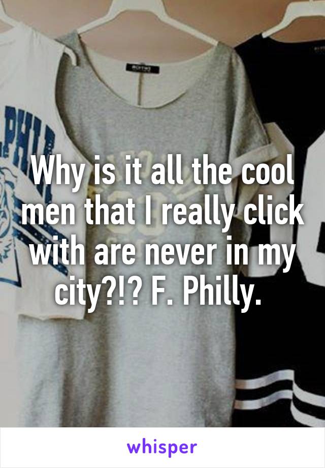 Why is it all the cool men that I really click with are never in my city?!? F. Philly. 