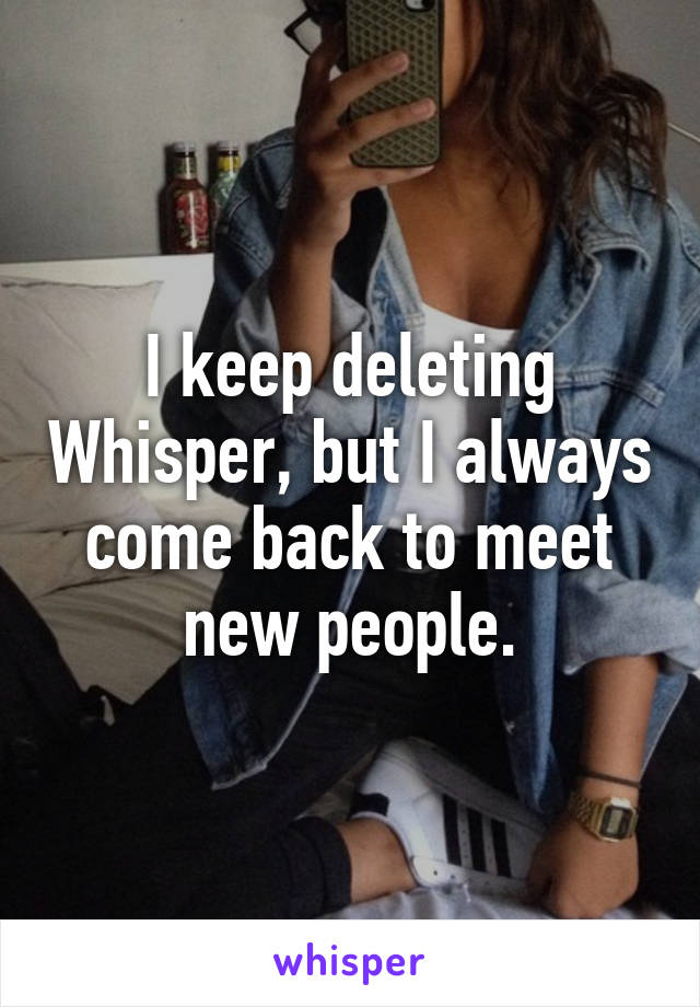 I keep deleting Whisper, but I always come back to meet new people.