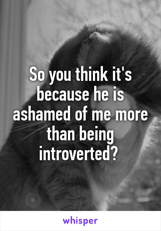 So you think it's because he is ashamed of me more than being introverted? 