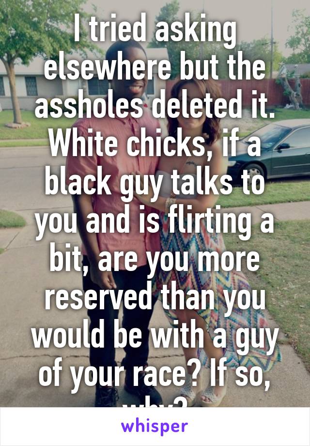 I tried asking elsewhere but the assholes deleted it. White chicks, if a black guy talks to you and is flirting a bit, are you more reserved than you would be with a guy of your race? If so, why?