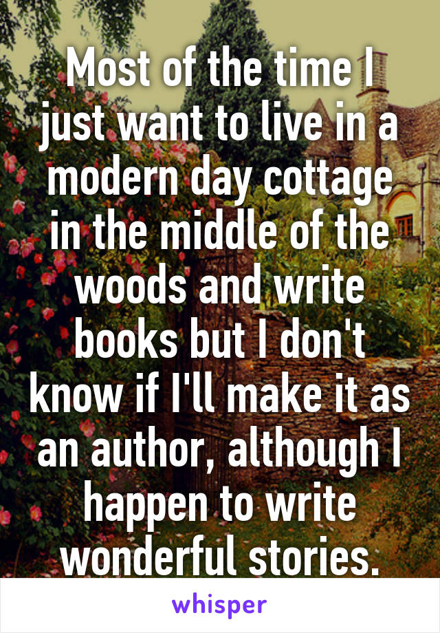 Most of the time I just want to live in a modern day cottage in the middle of the woods and write books but I don't know if I'll make it as an author, although I happen to write wonderful stories.