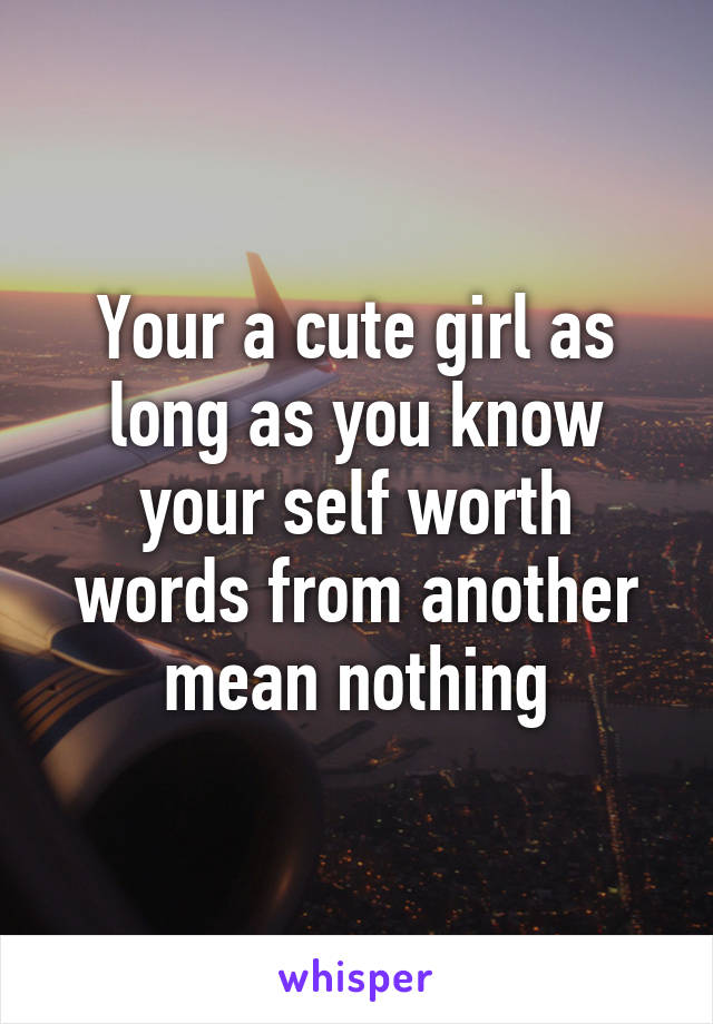 Your a cute girl as long as you know your self worth words from another mean nothing