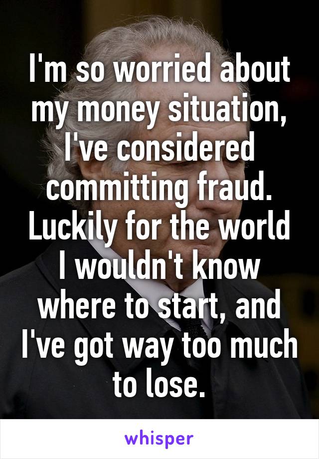 I'm so worried about my money situation, I've considered committing fraud. Luckily for the world I wouldn't know where to start, and I've got way too much to lose.