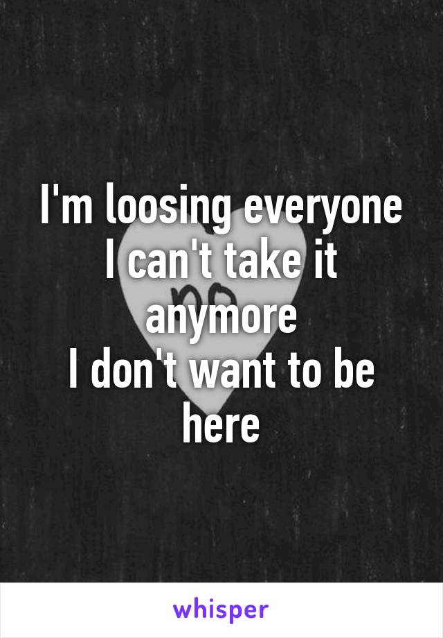 I'm loosing everyone
I can't take it anymore
I don't want to be here