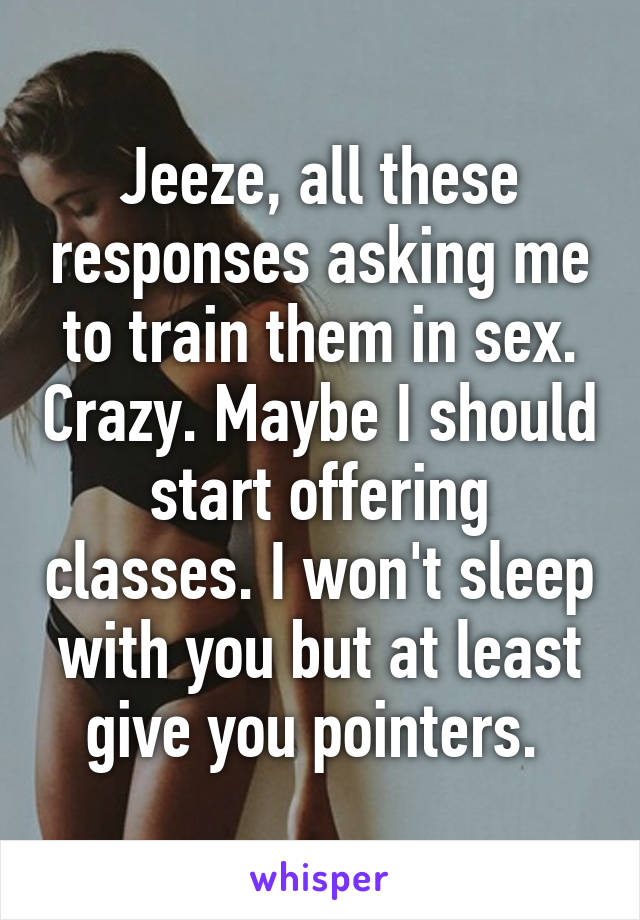 Jeeze, all these responses asking me to train them in sex. Crazy. Maybe I should start offering classes. I won't sleep with you but at least give you pointers. 