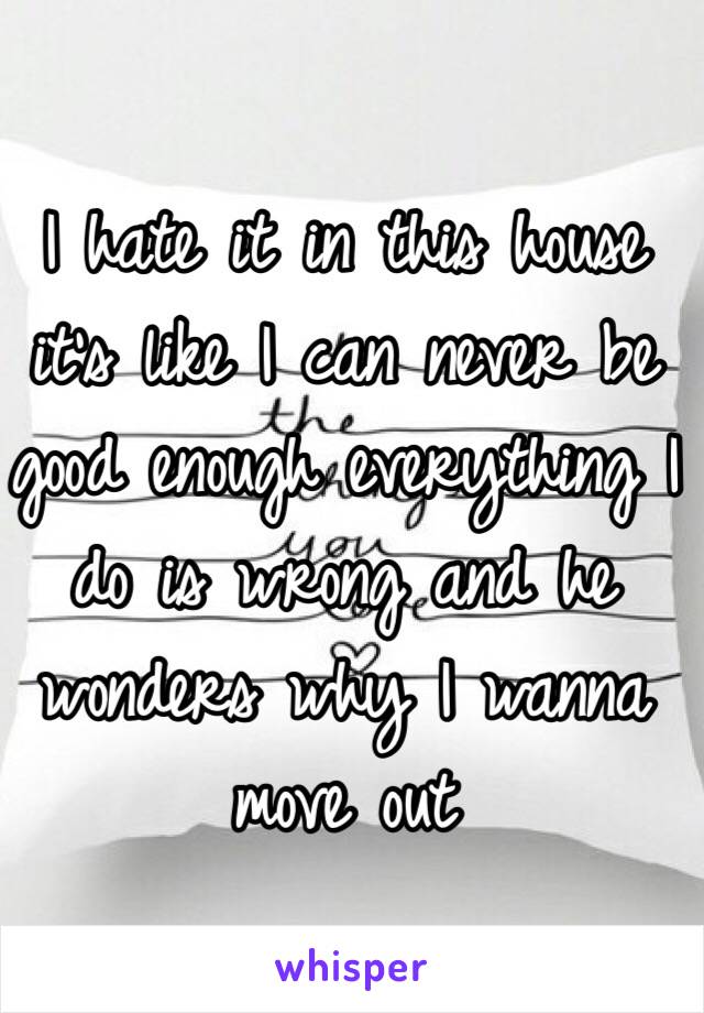 I hate it in this house it's like I can never be good enough everything I do is wrong and he wonders why I wanna move out