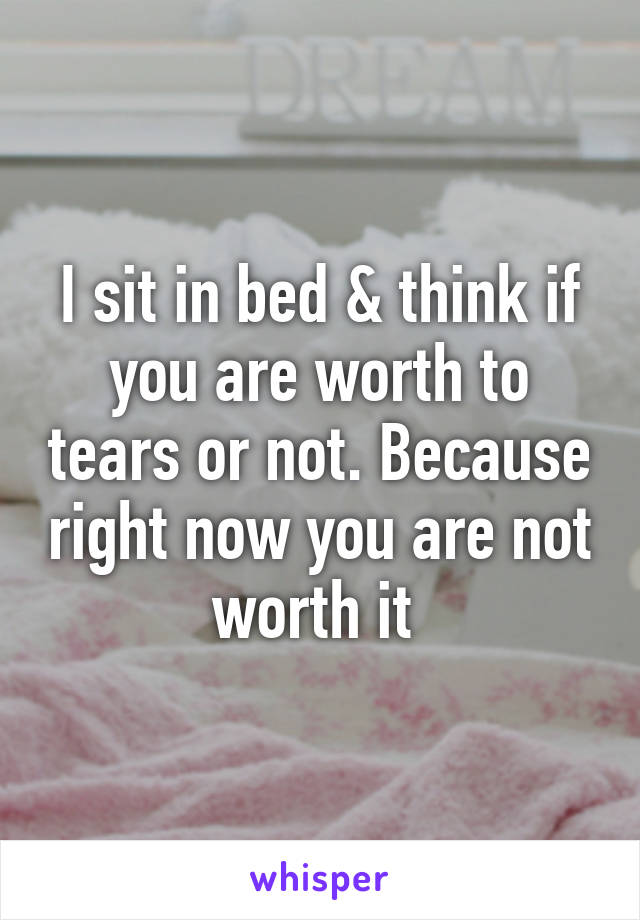 I sit in bed & think if you are worth to tears or not. Because right now you are not worth it 