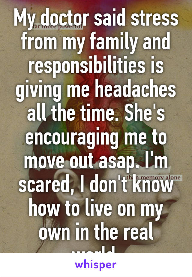 My doctor said stress from my family and responsibilities is giving me headaches all the time. She's encouraging me to move out asap. I'm scared, I don't know how to live on my own in the real world.