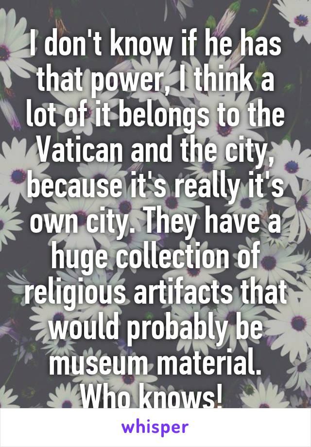 I don't know if he has that power, I think a lot of it belongs to the Vatican and the city, because it's really it's own city. They have a huge collection of religious artifacts that would probably be museum material. Who knows! 
