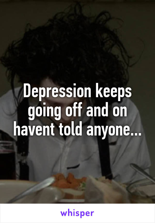 Depression keeps going off and on havent told anyone...