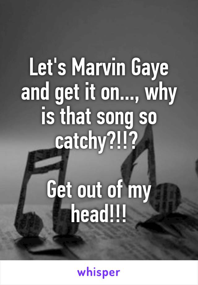 Let's Marvin Gaye and get it on..., why is that song so catchy?!!? 

Get out of my head!!!