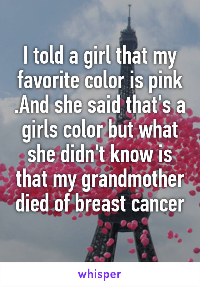 I told a girl that my favorite color is pink .And she said that's a girls color but what she didn't know is that my grandmother died of breast cancer
