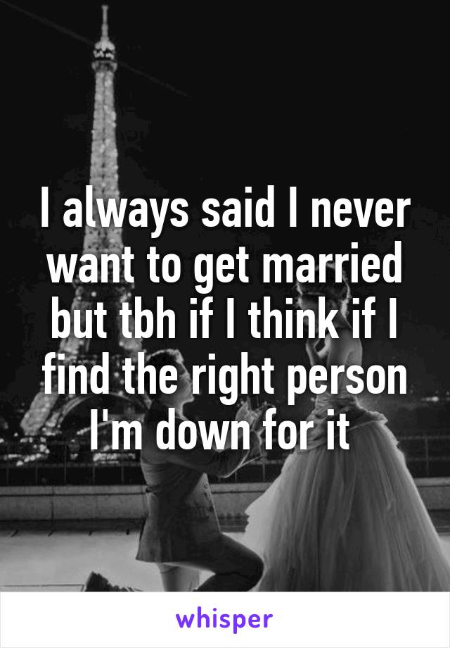 I always said I never want to get married but tbh if I think if I find the right person I'm down for it 