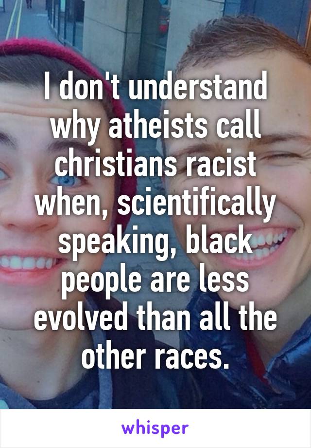 I don't understand why atheists call christians racist when, scientifically speaking, black people are less evolved than all the other races.