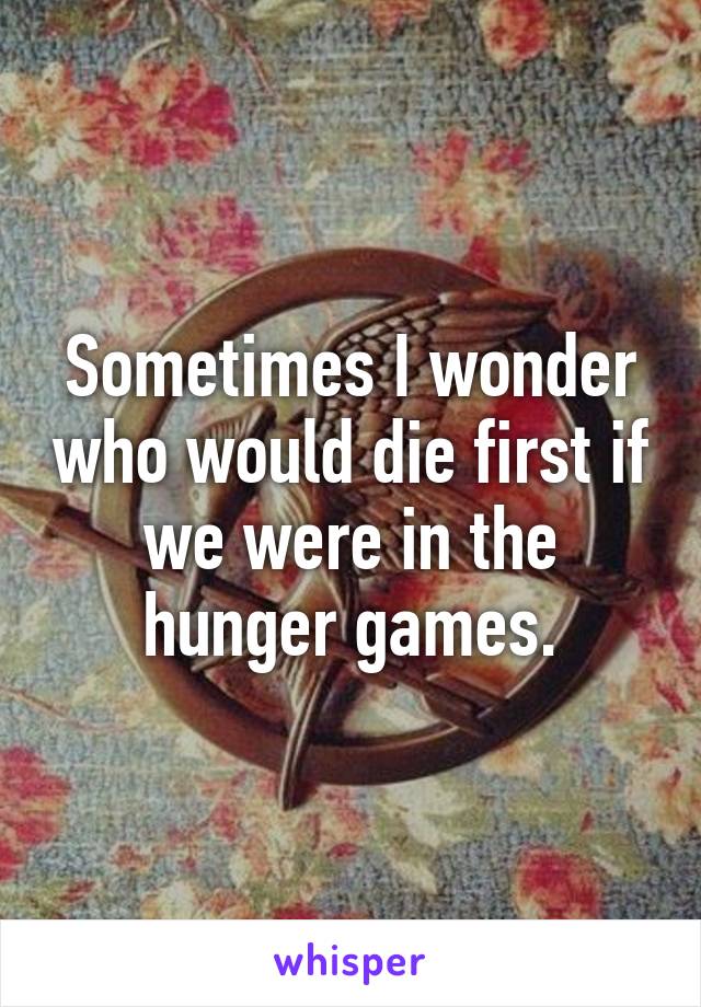 Sometimes I wonder who would die first if we were in the hunger games.