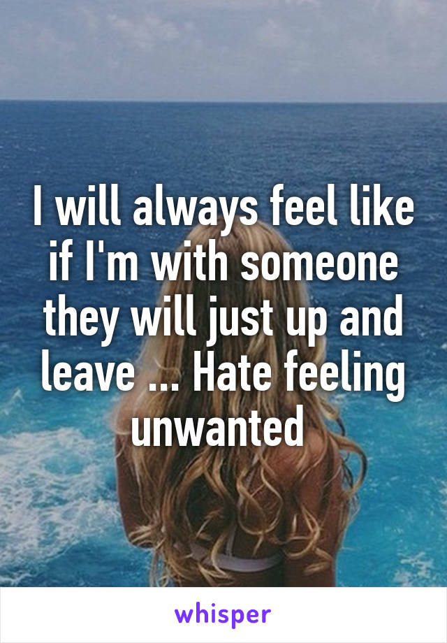 I will always feel like if I'm with someone they will just up and leave ... Hate feeling unwanted 