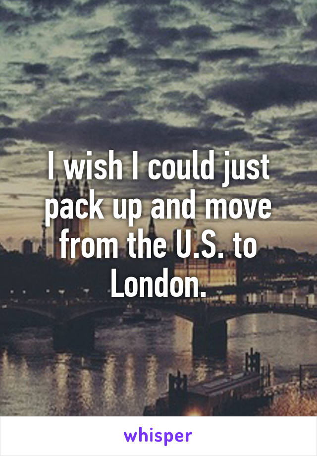 I wish I could just pack up and move from the U.S. to London.