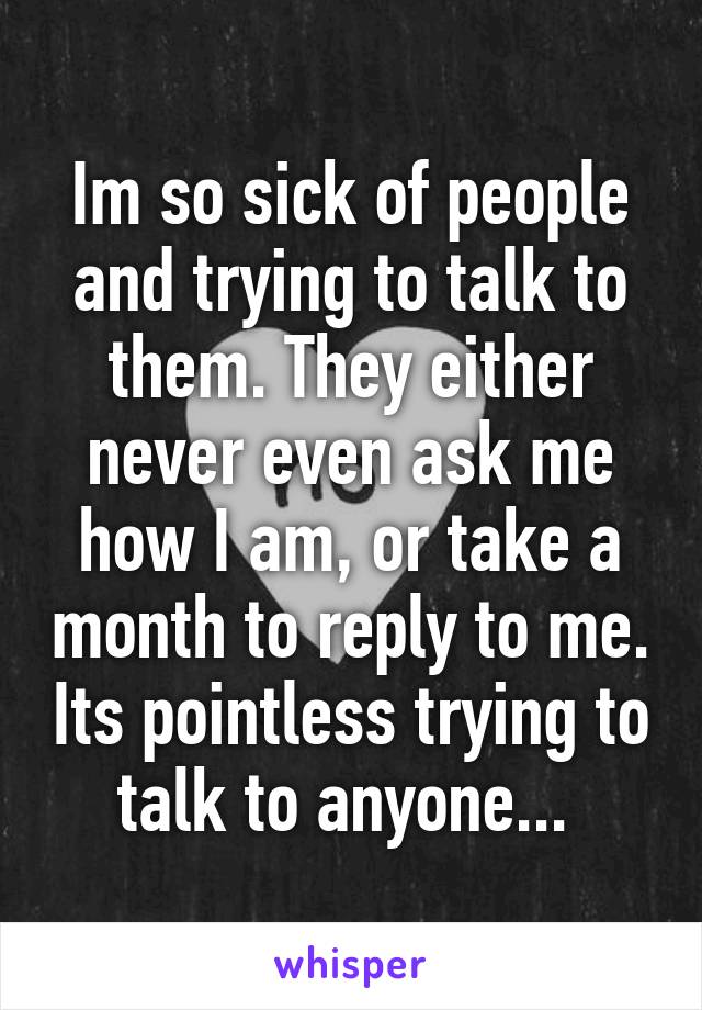 Im so sick of people and trying to talk to them. They either never even ask me how I am, or take a month to reply to me. Its pointless trying to talk to anyone... 