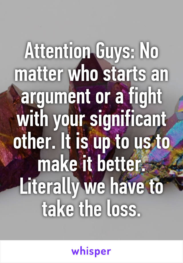 Attention Guys: No matter who starts an argument or a fight with your significant other. It is up to us to make it better. Literally we have to take the loss.