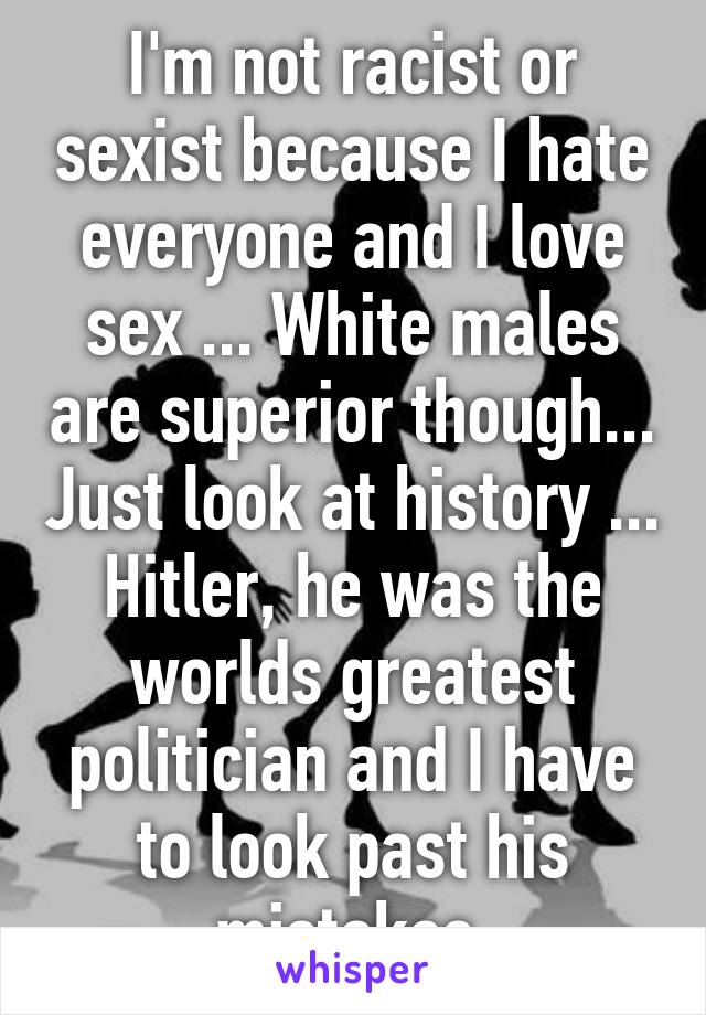 I'm not racist or sexist because I hate everyone and I love sex ... White males are superior though... Just look at history ... Hitler, he was the worlds greatest politician and I have to look past his mistakes 