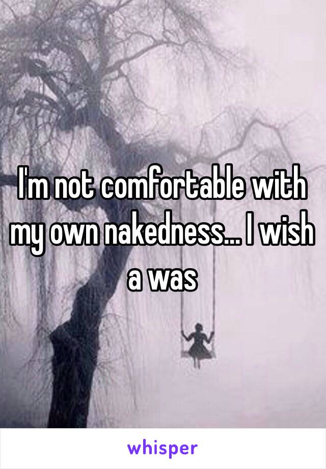 I'm not comfortable with my own nakedness... I wish a was