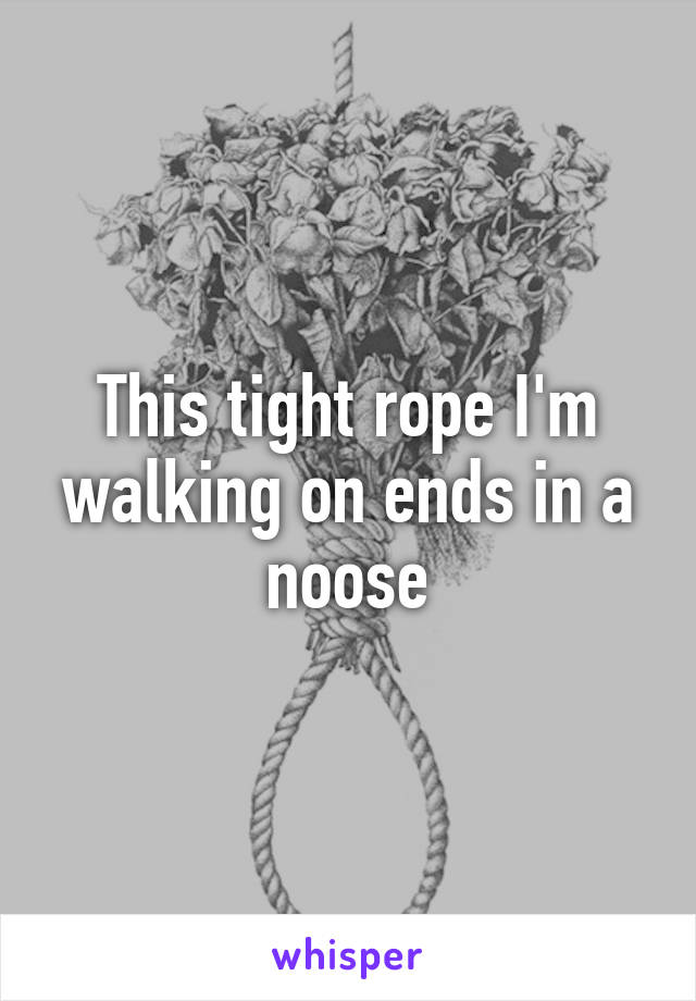 This tight rope I'm walking on ends in a noose