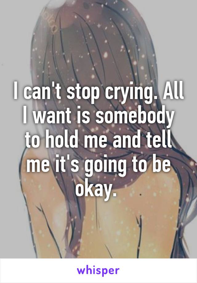 I can't stop crying. All I want is somebody to hold me and tell me it's going to be okay. 