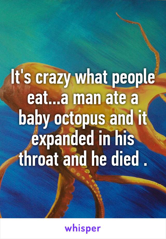 It's crazy what people eat...a man ate a baby octopus and it expanded in his throat and he died .