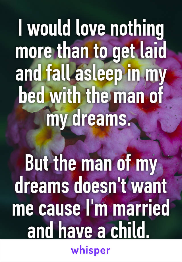 I would love nothing more than to get laid and fall asleep in my bed with the man of my dreams. 

But the man of my dreams doesn't want me cause I'm married and have a child. 