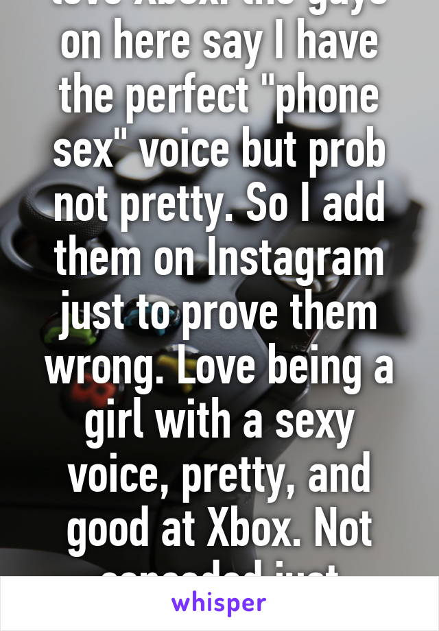 love Xbox. the guys on here say I have the perfect "phone sex" voice but prob not pretty. So I add them on Instagram just to prove them wrong. Love being a girl with a sexy voice, pretty, and good at Xbox. Not conceded just confident