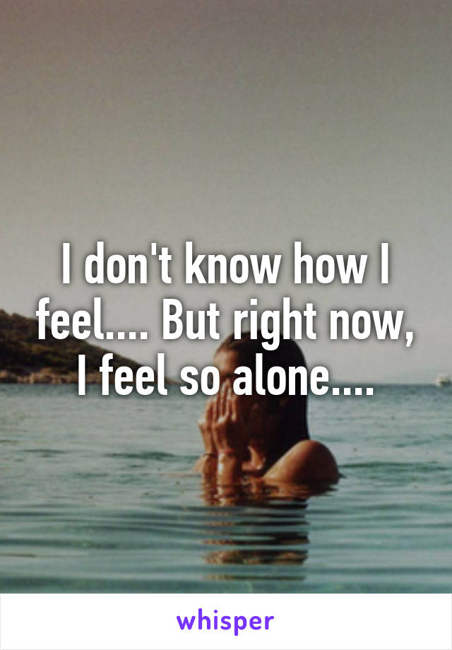 I don't know how I feel.... But right now, I feel so alone....