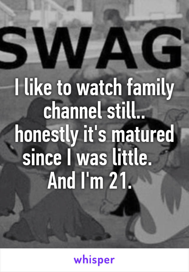 I like to watch family channel still.. honestly it's matured since I was little.    And I'm 21.  