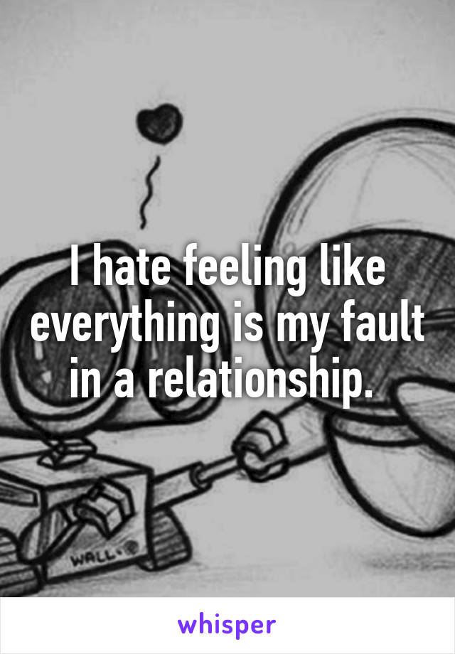 I hate feeling like everything is my fault in a relationship. 