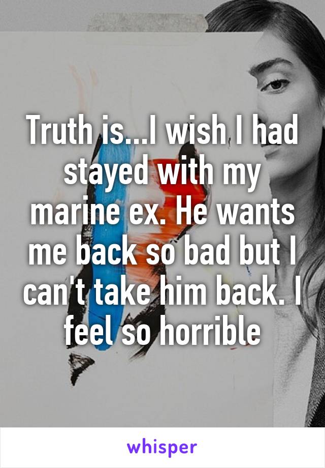 Truth is...I wish I had stayed with my marine ex. He wants me back so bad but I can't take him back. I feel so horrible