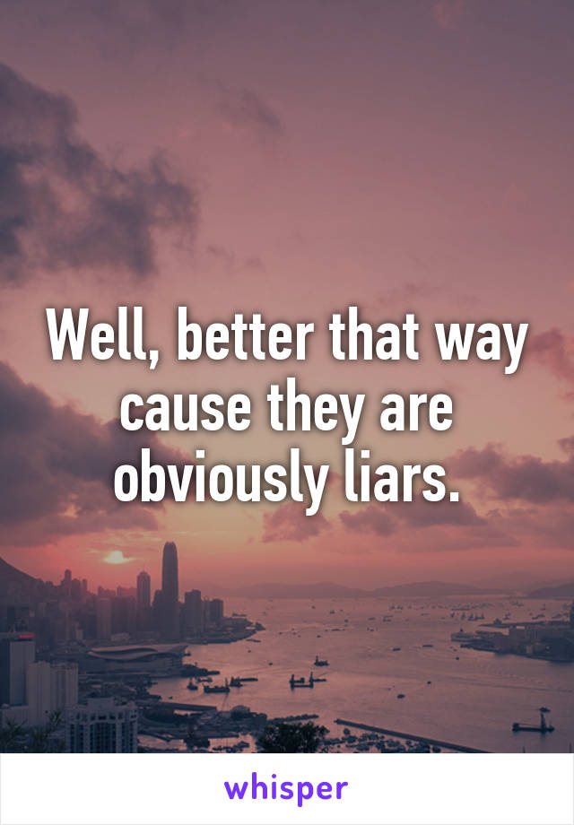 Well, better that way cause they are obviously liars.