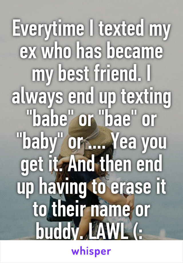 Everytime I texted my ex who has became my best friend. I always end up texting "babe" or "bae" or "baby" or .... Yea you get it. And then end up having to erase it to their name or buddy. LAWL (: 