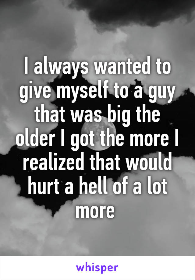 I always wanted to give myself to a guy that was big the older I got the more I realized that would hurt a hell of a lot more 