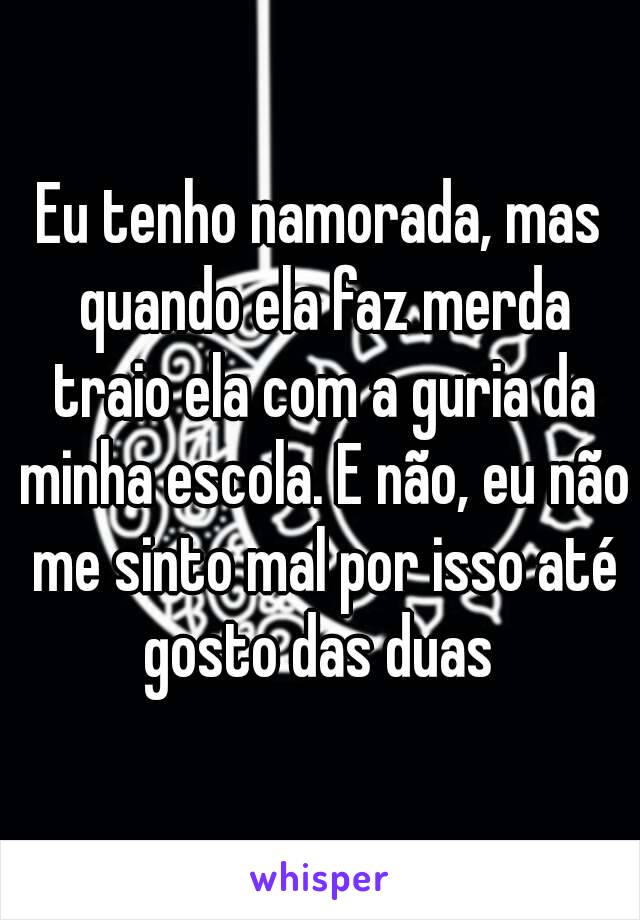 Eu tenho namorada, mas quando ela faz merda traio ela com a guria da minha escola. E não, eu não me sinto mal por isso até gosto das duas 