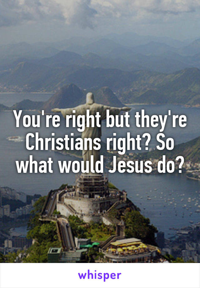 You're right but they're Christians right? So what would Jesus do?