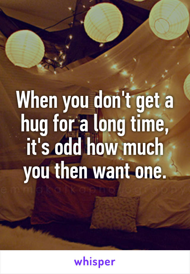 When you don't get a hug for a long time, it's odd how much you then want one.