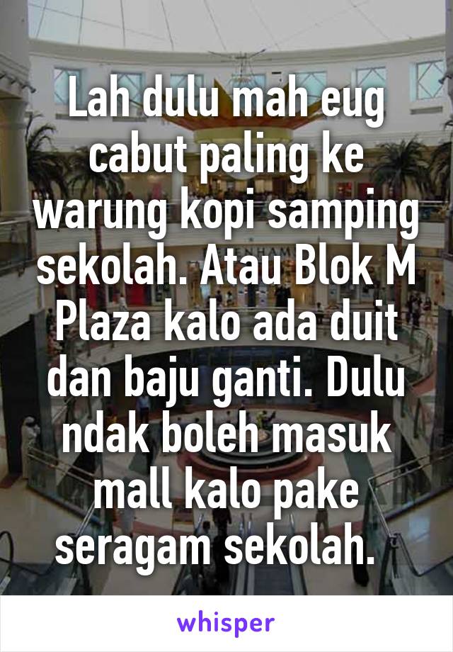 Lah dulu mah eug cabut paling ke warung kopi samping sekolah. Atau Blok M Plaza kalo ada duit dan baju ganti. Dulu ndak boleh masuk mall kalo pake seragam sekolah.  